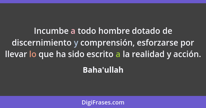 Incumbe a todo hombre dotado de discernimiento y comprensión, esforzarse por llevar lo que ha sido escrito a la realidad y acción.... - Baha'ullah