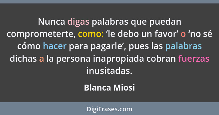 Nunca digas palabras que puedan comprometerte, como: ‘le debo un favor’ o ‘no sé cómo hacer para pagarle’, pues las palabras dichas a l... - Blanca Miosi