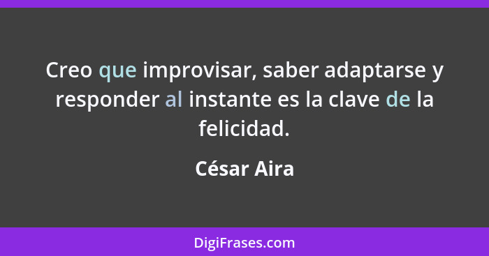 Creo que improvisar, saber adaptarse y responder al instante es la clave de la felicidad.... - César Aira
