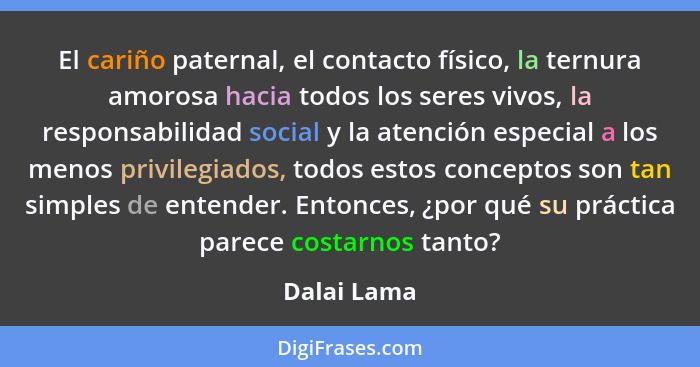 El cariño paternal, el contacto físico, la ternura amorosa hacia todos los seres vivos, la responsabilidad social y la atención especial... - Dalai Lama