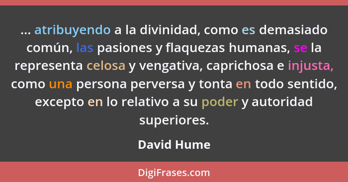 ... atribuyendo a la divinidad, como es demasiado común, las pasiones y flaquezas humanas, se la representa celosa y vengativa, caprichos... - David Hume