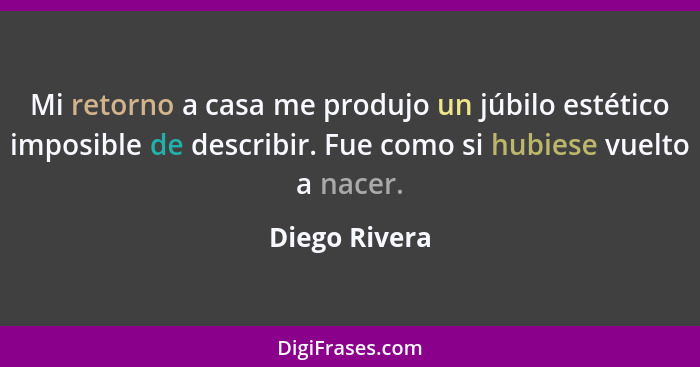 Mi retorno a casa me produjo un júbilo estético imposible de describir. Fue como si hubiese vuelto a nacer.... - Diego Rivera