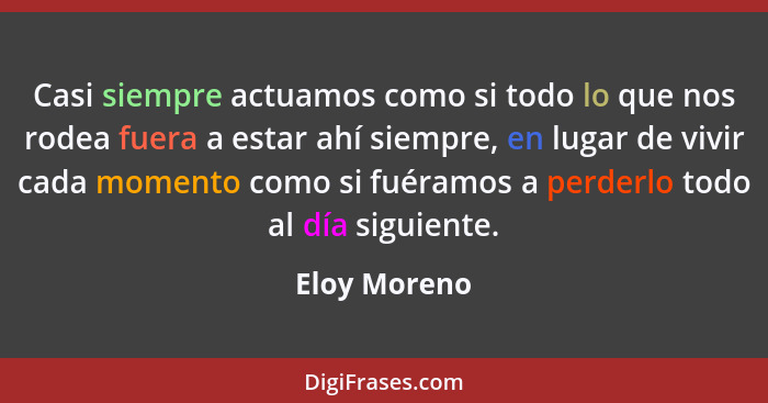 Casi siempre actuamos como si todo lo que nos rodea fuera a estar ahí siempre, en lugar de vivir cada momento como si fuéramos a perderl... - Eloy Moreno