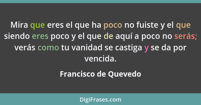 Mira que eres el que ha poco no fuiste y el que siendo eres poco y el que de aquí a poco no serás; verás como tu vanidad se cas... - Francisco de Quevedo