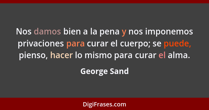 Nos damos bien a la pena y nos imponemos privaciones para curar el cuerpo; se puede, pienso, hacer lo mismo para curar el alma.... - George Sand