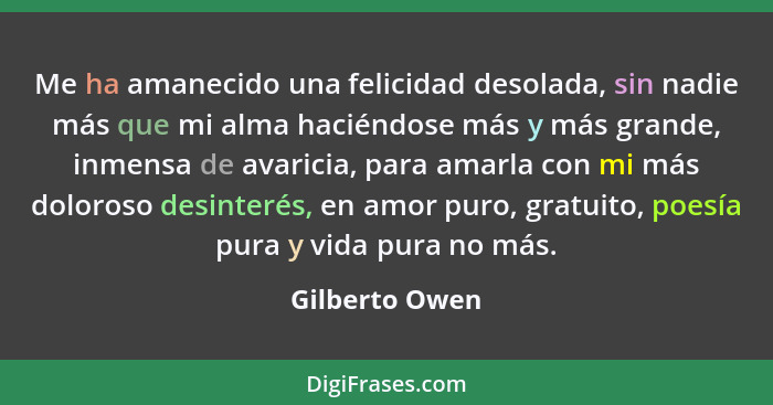 Me ha amanecido una felicidad desolada, sin nadie más que mi alma haciéndose más y más grande, inmensa de avaricia, para amarla con mi... - Gilberto Owen