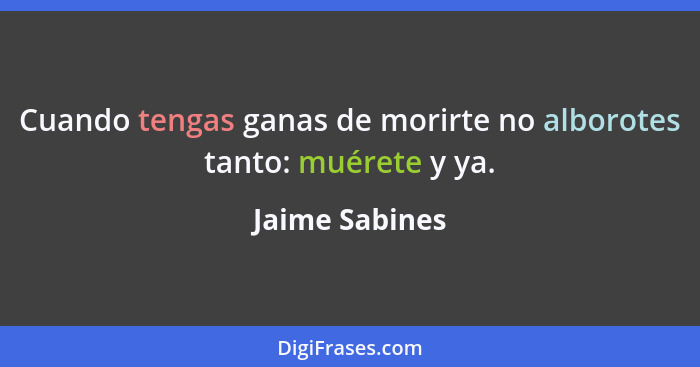 Cuando tengas ganas de morirte no alborotes tanto: muérete y ya.... - Jaime Sabines