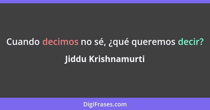 Cuando decimos no sé, ¿qué queremos decir?... - Jiddu Krishnamurti