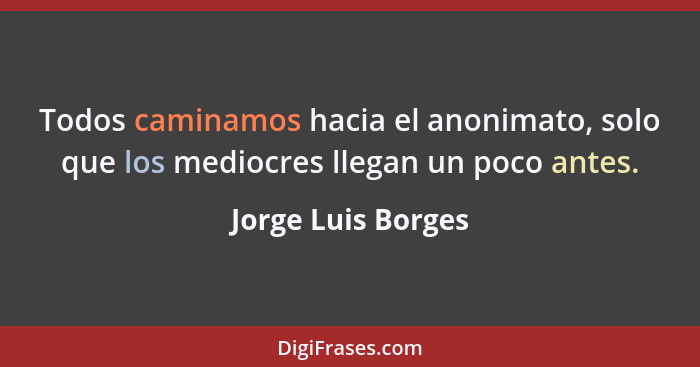 Todos caminamos hacia el anonimato, solo que los mediocres llegan un poco antes.... - Jorge Luis Borges