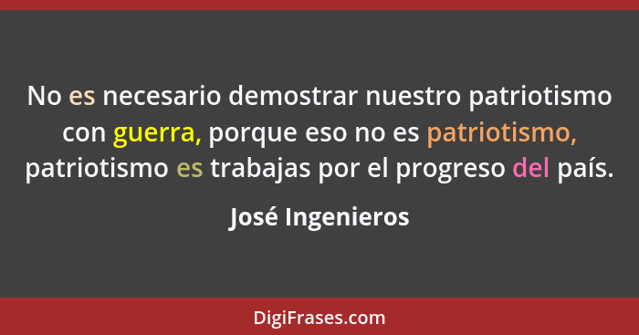 No es necesario demostrar nuestro patriotismo con guerra, porque eso no es patriotismo, patriotismo es trabajas por el progreso del... - José Ingenieros