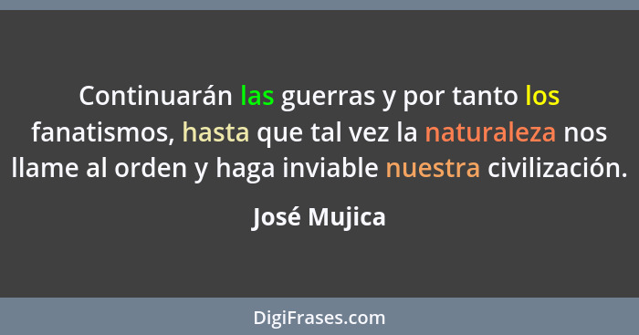Continuarán las guerras y por tanto los fanatismos, hasta que tal vez la naturaleza nos llame al orden y haga inviable nuestra civilizac... - José Mujica