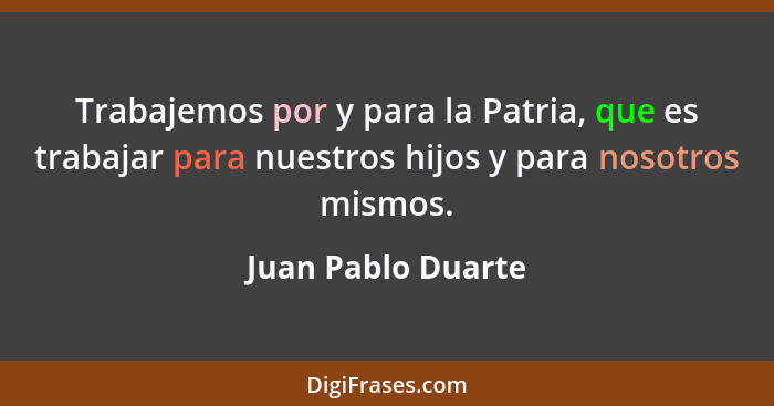 Trabajemos por y para la Patria, que es trabajar para nuestros hijos y para nosotros mismos.... - Juan Pablo Duarte