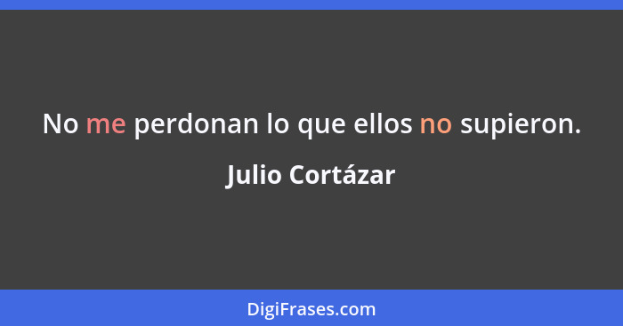 No me perdonan lo que ellos no supieron.... - Julio Cortázar