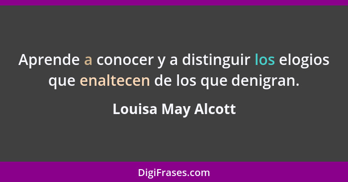 Aprende a conocer y a distinguir los elogios que enaltecen de los que denigran.... - Louisa May Alcott