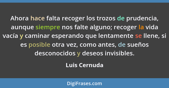 Ahora hace falta recoger los trozos de prudencia, aunque siempre nos falte alguno; recoger la vida vacía y caminar esperando que lentam... - Luis Cernuda