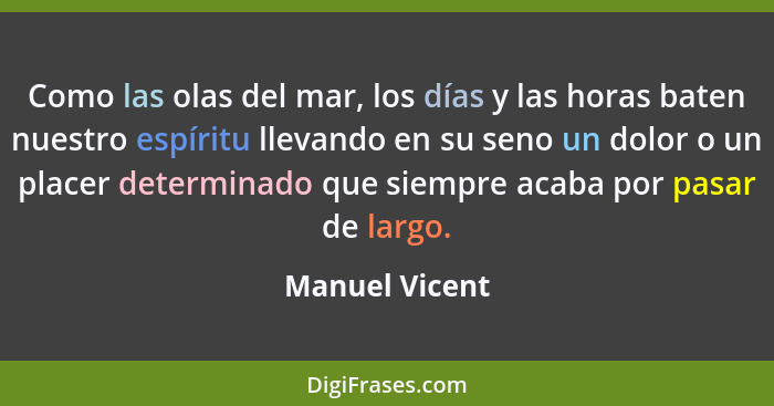 Como las olas del mar, los días y las horas baten nuestro espíritu llevando en su seno un dolor o un placer determinado que siempre ac... - Manuel Vicent