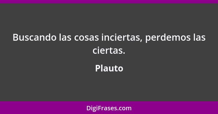 Buscando las cosas inciertas, perdemos las ciertas.... - Plauto