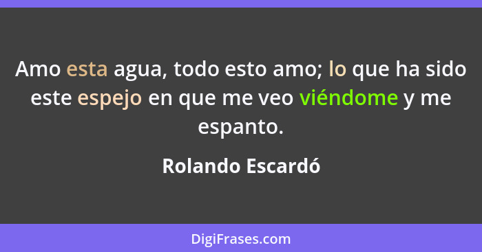 Amo esta agua, todo esto amo; lo que ha sido este espejo en que me veo viéndome y me espanto.... - Rolando Escardó