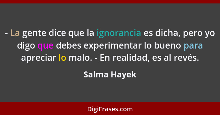 - La gente dice que la ignorancia es dicha, pero yo digo que debes experimentar lo bueno para apreciar lo malo. - En realidad, es al rev... - Salma Hayek