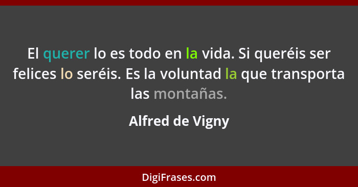 El querer lo es todo en la vida. Si queréis ser felices lo seréis. Es la voluntad la que transporta las montañas.... - Alfred de Vigny