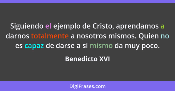 Siguiendo el ejemplo de Cristo, aprendamos a darnos totalmente a nosotros mismos. Quien no es capaz de darse a sí mismo da muy poco.... - Benedicto XVI