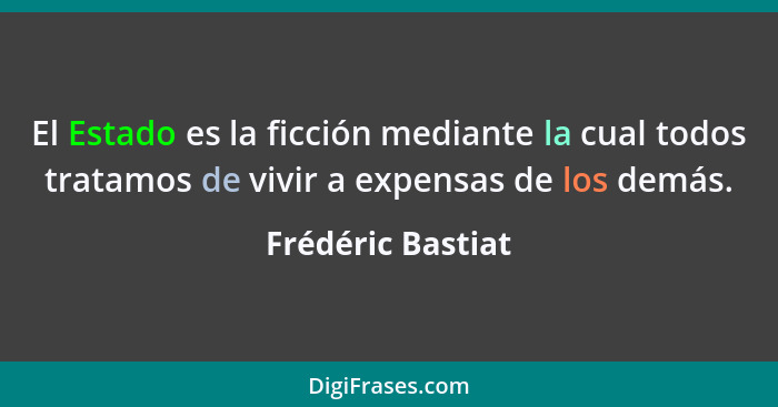 El Estado es la ficción mediante la cual todos tratamos de vivir a expensas de los demás.... - Frédéric Bastiat
