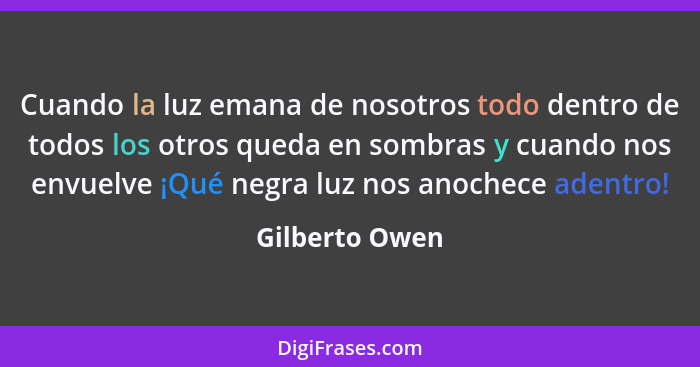 Cuando la luz emana de nosotros todo dentro de todos los otros queda en sombras y cuando nos envuelve ¡Qué negra luz nos anochece aden... - Gilberto Owen