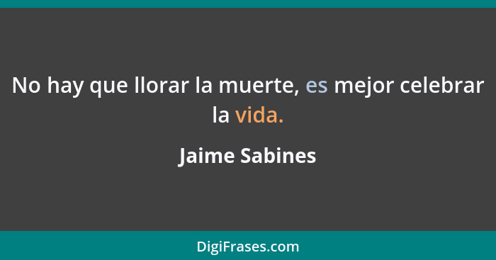 No hay que llorar la muerte, es mejor celebrar la vida.... - Jaime Sabines