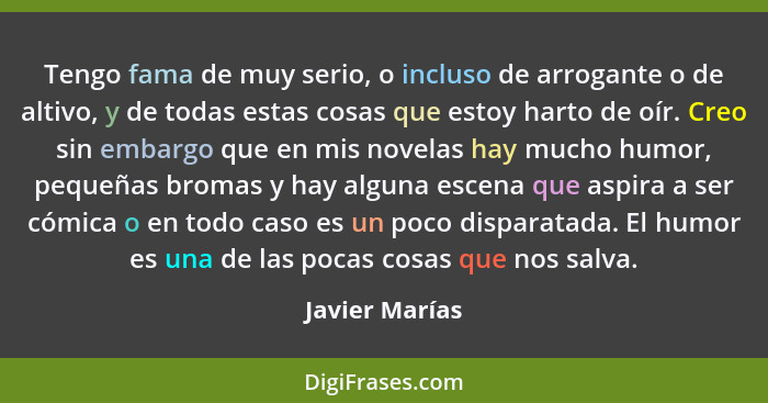 Tengo fama de muy serio, o incluso de arrogante o de altivo, y de todas estas cosas que estoy harto de oír. Creo sin embargo que en mi... - Javier Marías