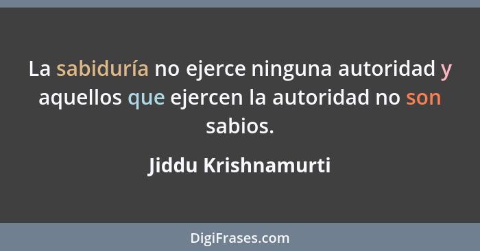 La sabiduría no ejerce ninguna autoridad y aquellos que ejercen la autoridad no son sabios.... - Jiddu Krishnamurti