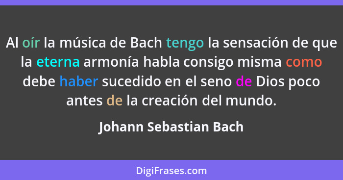 Al oír la música de Bach tengo la sensación de que la eterna armonía habla consigo misma como debe haber sucedido en el seno d... - Johann Sebastian Bach