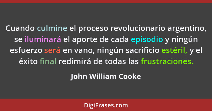 Cuando culmine el proceso revolucionario argentino, se iluminará el aporte de cada episodio y ningún esfuerzo será en vano, ningú... - John William Cooke