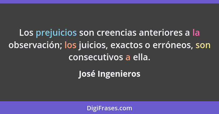 Los prejuicios son creencias anteriores a la observación; los juicios, exactos o erróneos, son consecutivos a ella.... - José Ingenieros