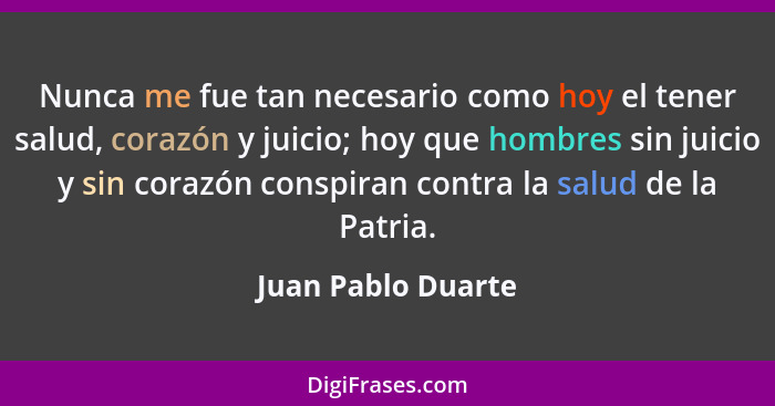Nunca me fue tan necesario como hoy el tener salud, corazón y juicio; hoy que hombres sin juicio y sin corazón conspiran contra la... - Juan Pablo Duarte