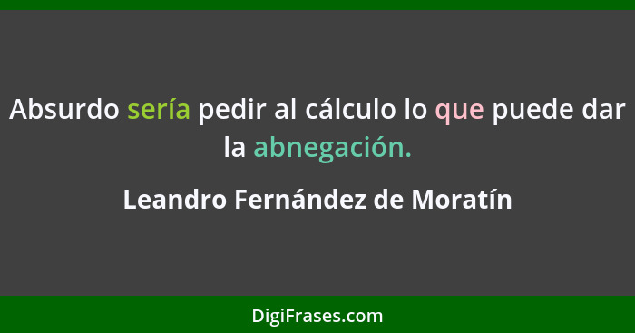 Absurdo sería pedir al cálculo lo que puede dar la abnegación.... - Leandro Fernández de Moratín