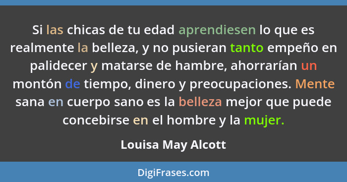 Si las chicas de tu edad aprendiesen lo que es realmente la belleza, y no pusieran tanto empeño en palidecer y matarse de hambre,... - Louisa May Alcott