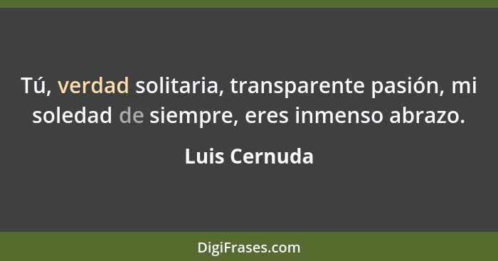 Tú, verdad solitaria, transparente pasión, mi soledad de siempre, eres inmenso abrazo.... - Luis Cernuda