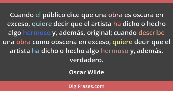 Cuando el público dice que una obra es oscura en exceso, quiere decir que el artista ha dicho o hecho algo hermoso y, además, original;... - Oscar Wilde