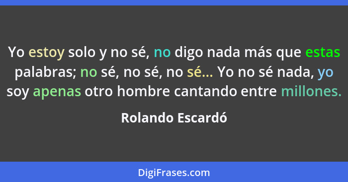 Yo estoy solo y no sé, no digo nada más que estas palabras; no sé, no sé, no sé... Yo no sé nada, yo soy apenas otro hombre cantando... - Rolando Escardó