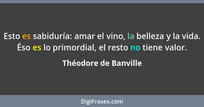 Esto es sabiduría: amar el vino, la belleza y la vida. Éso es lo primordial, el resto no tiene valor.... - Théodore de Banville
