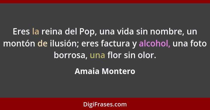 Eres la reina del Pop, una vida sin nombre, un montón de ilusión; eres factura y alcohol, una foto borrosa, una flor sin olor.... - Amaia Montero