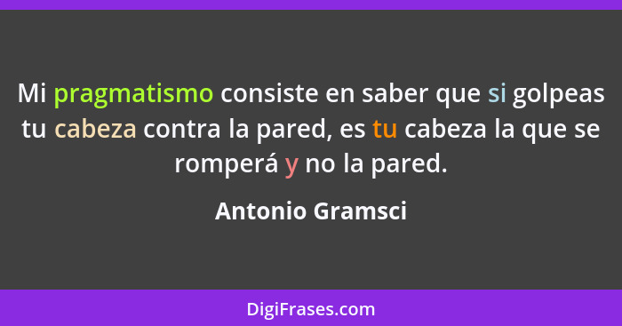 Mi pragmatismo consiste en saber que si golpeas tu cabeza contra la pared, es tu cabeza la que se romperá y no la pared.... - Antonio Gramsci