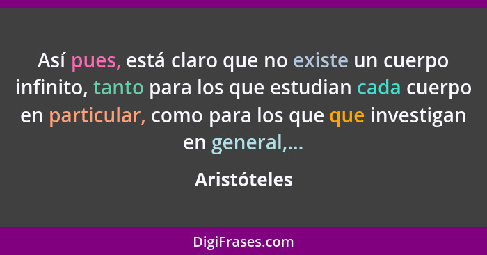 Así pues, está claro que no existe un cuerpo infinito, tanto para los que estudian cada cuerpo en particular, como para los que que inve... - Aristóteles