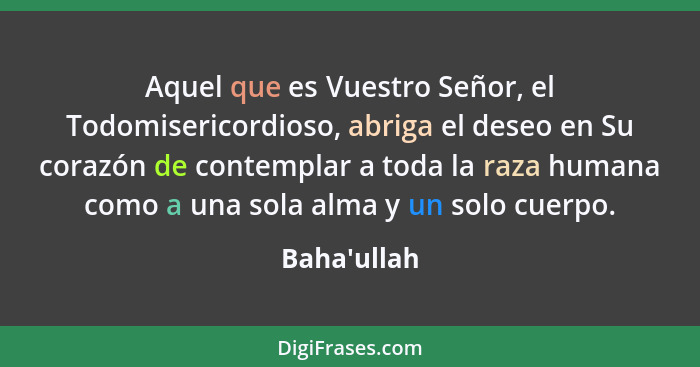 Aquel que es Vuestro Señor, el Todomisericordioso, abriga el deseo en Su corazón de contemplar a toda la raza humana como a una sola... - Baha'ullah