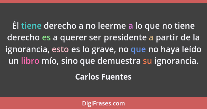 Él tiene derecho a no leerme a lo que no tiene derecho es a querer ser presidente a partir de la ignorancia, esto es lo grave, no que... - Carlos Fuentes