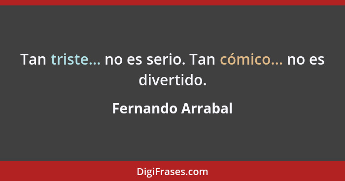 Tan triste... no es serio. Tan cómico... no es divertido.... - Fernando Arrabal