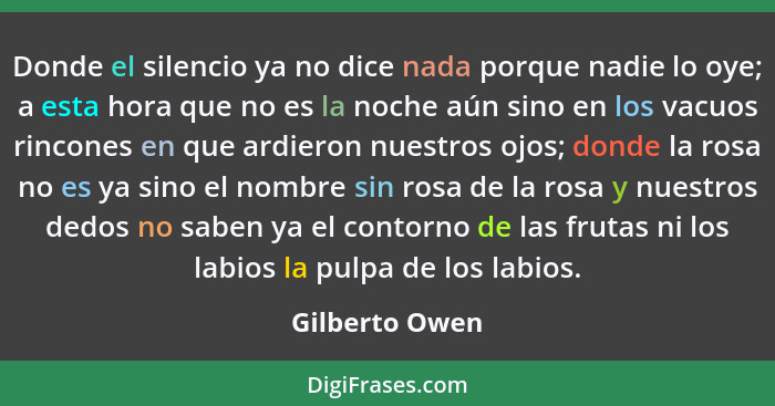 Donde el silencio ya no dice nada porque nadie lo oye; a esta hora que no es la noche aún sino en los vacuos rincones en que ardieron... - Gilberto Owen