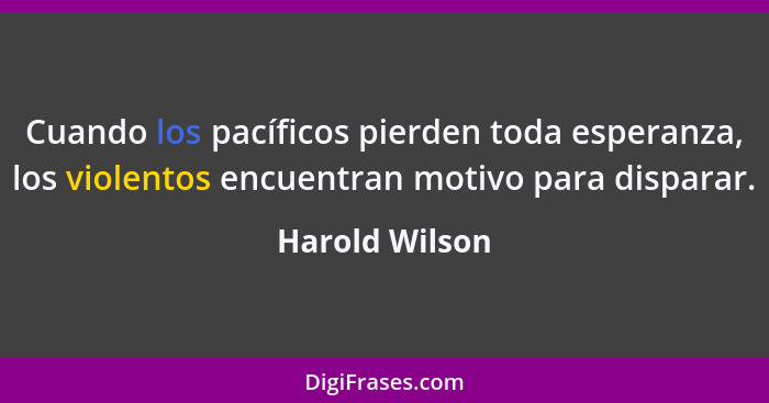 Cuando los pacíficos pierden toda esperanza, los violentos encuentran motivo para disparar.... - Harold Wilson