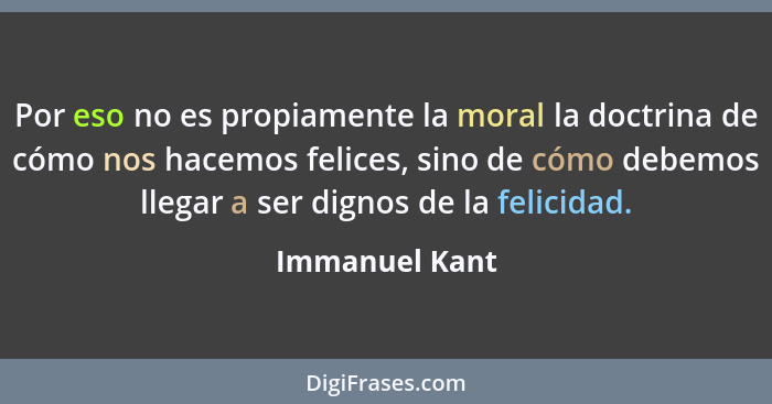 Por eso no es propiamente la moral la doctrina de cómo nos hacemos felices, sino de cómo debemos llegar a ser dignos de la felicidad.... - Immanuel Kant