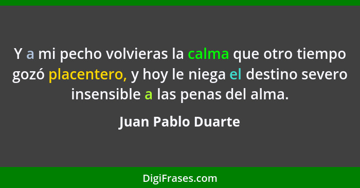 Y a mi pecho volvieras la calma que otro tiempo gozó placentero, y hoy le niega el destino severo insensible a las penas del alma.... - Juan Pablo Duarte